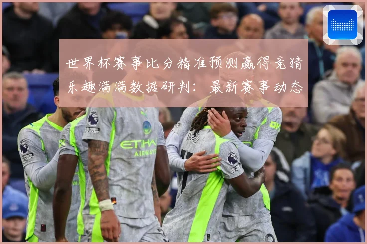 世界杯赛事比分精准预测赢得竞猜乐趣满满数据研判：最新赛事动态与深度分析