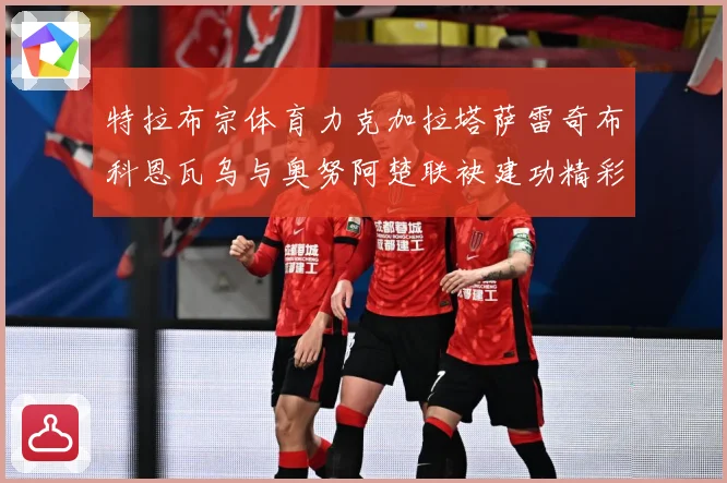 特拉布宗体育力克加拉塔萨雷奇布科恩瓦乌与奥努阿楚联袂建功精彩成长观察：最新赛事动态与深度分析