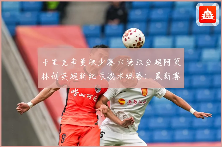 卡里克率曼联少赛六场积分超阿莫林创英超新纪录战术观察：最新赛事动态与深度分析