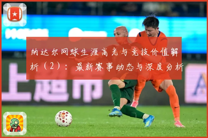 纳达尔网球生涯高光与竞技价值解析（2）：最新赛事动态与深度分析