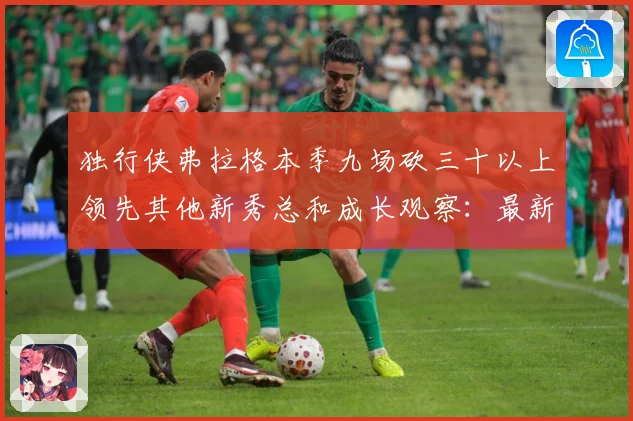 独行侠弗拉格本季九场砍三十以上领先其他新秀总和成长观察：最新赛事动态与深度分析