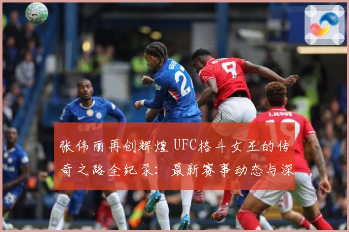 张伟丽再创辉煌 UFC格斗女王的传奇之路全纪录：最新赛事动态与深度分析