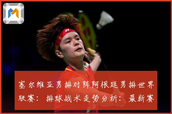 塞尔维亚男排对阵阿根廷男排世界联赛：排球战术走势分析：最新赛事动态与深度分析