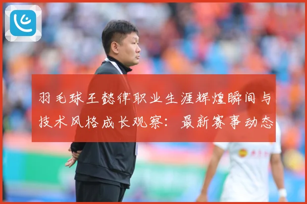 羽毛球王懿律职业生涯辉煌瞬间与技术风格成长观察：最新赛事动态与深度分析