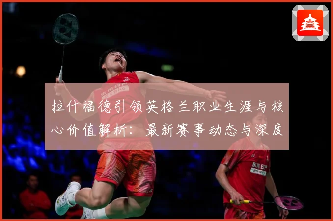 拉什福德引领英格兰职业生涯与核心价值解析：最新赛事动态与深度分析