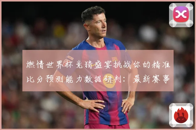 燃情世界杯竞猜盛宴挑战你的精准比分预测能力数据研判：最新赛事动态与深度分析