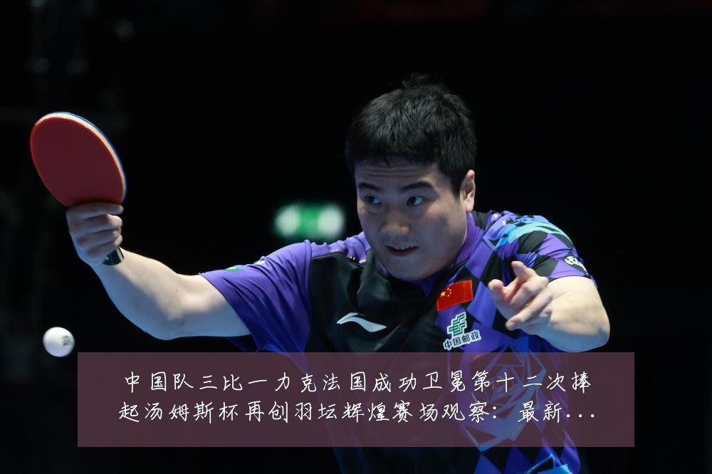 中国队三比一力克法国成功卫冕第十二次捧起汤姆斯杯再创羽坛辉煌赛场观察：最新赛事动态与深度分析