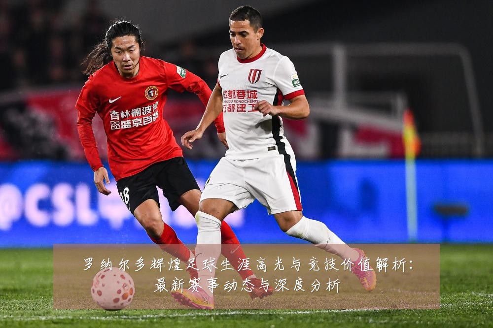 罗纳尔多辉煌足球生涯高光与竞技价值解析:最新赛事动态与深度分析