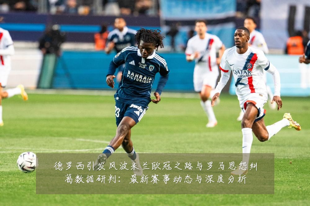 德罗西引发风波米兰欧冠之路与罗马恩怨纠葛数据研判:最新赛事动态与深度分析