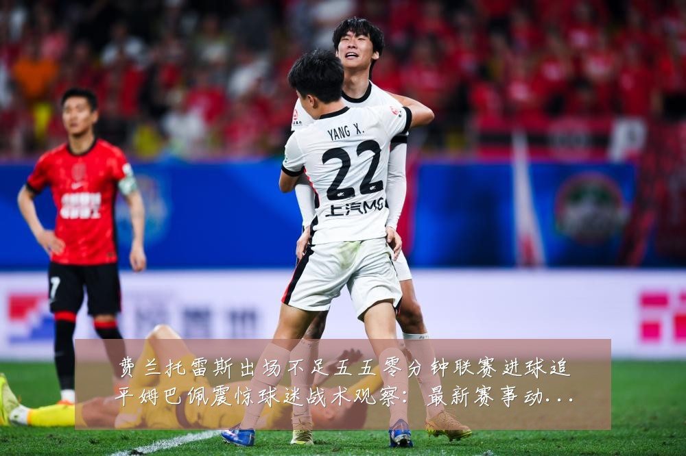 费兰托雷斯出场不足五五零分钟联赛进球追平姆巴佩震惊球迷战术观察:最新赛事动态与深度分析