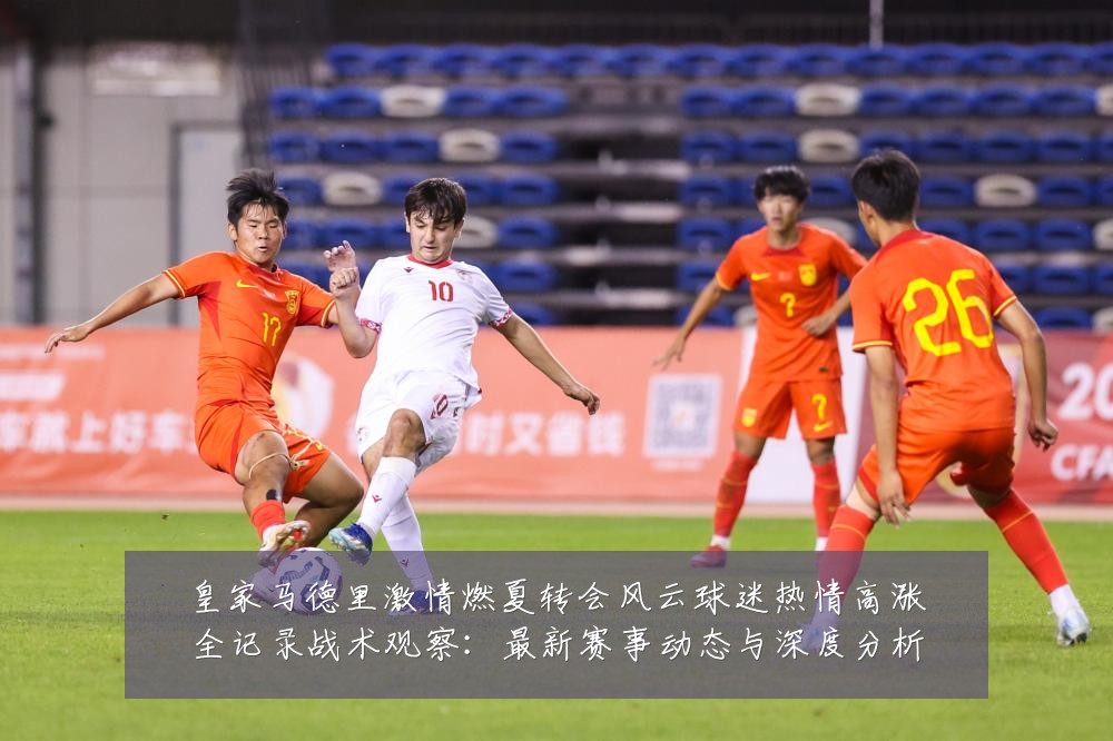皇家马德里激情燃夏转会风云球迷热情高涨全记录战术观察:最新赛事动态与深度分析